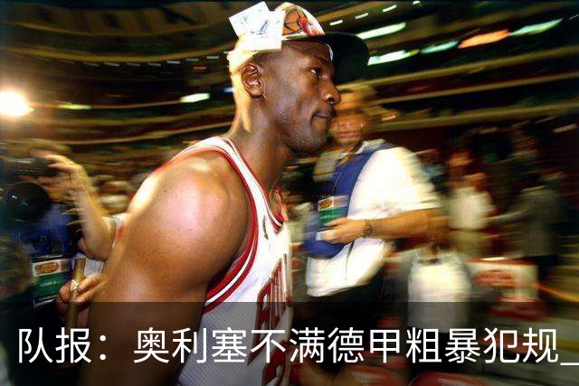 队报：奥利塞不满德甲粗暴犯规 下轮柏林联合是对抗最强硬球队